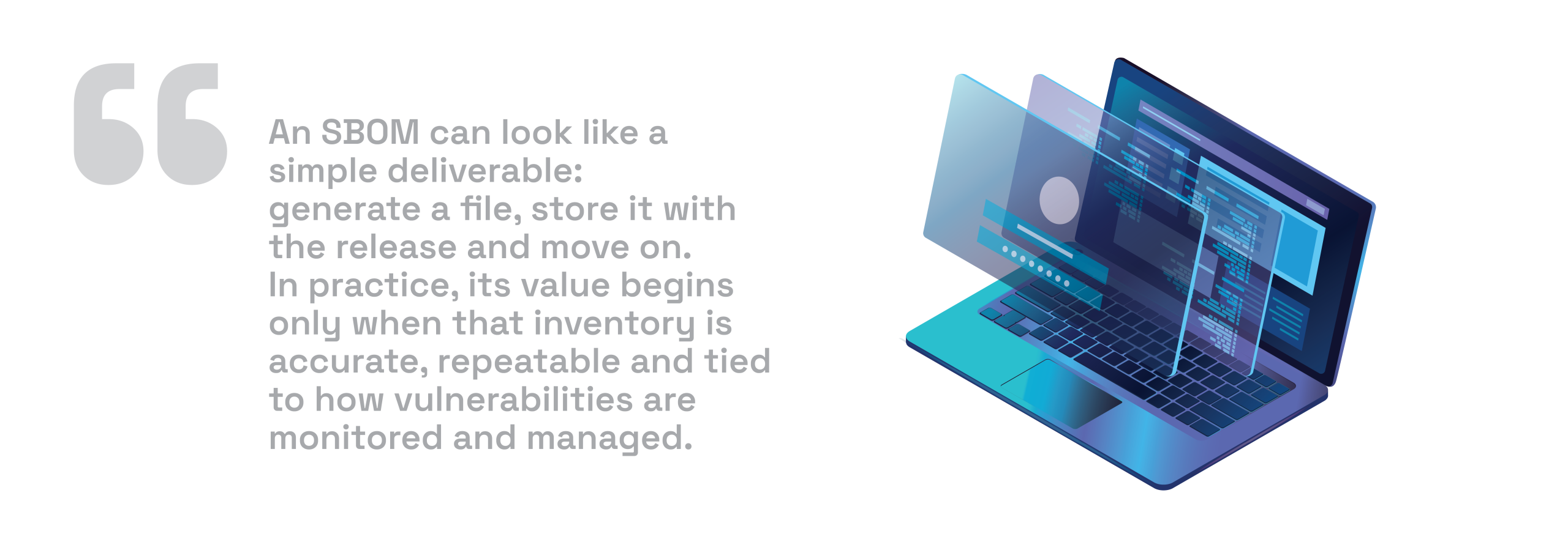 What is an SBOM An SBOM can look like a simple deliverable: generate a file, store it with the release and move on. In practice, its value begins only when that inventory is accurate, repeatable and tied to how vulnerabilities are monitored and managed.